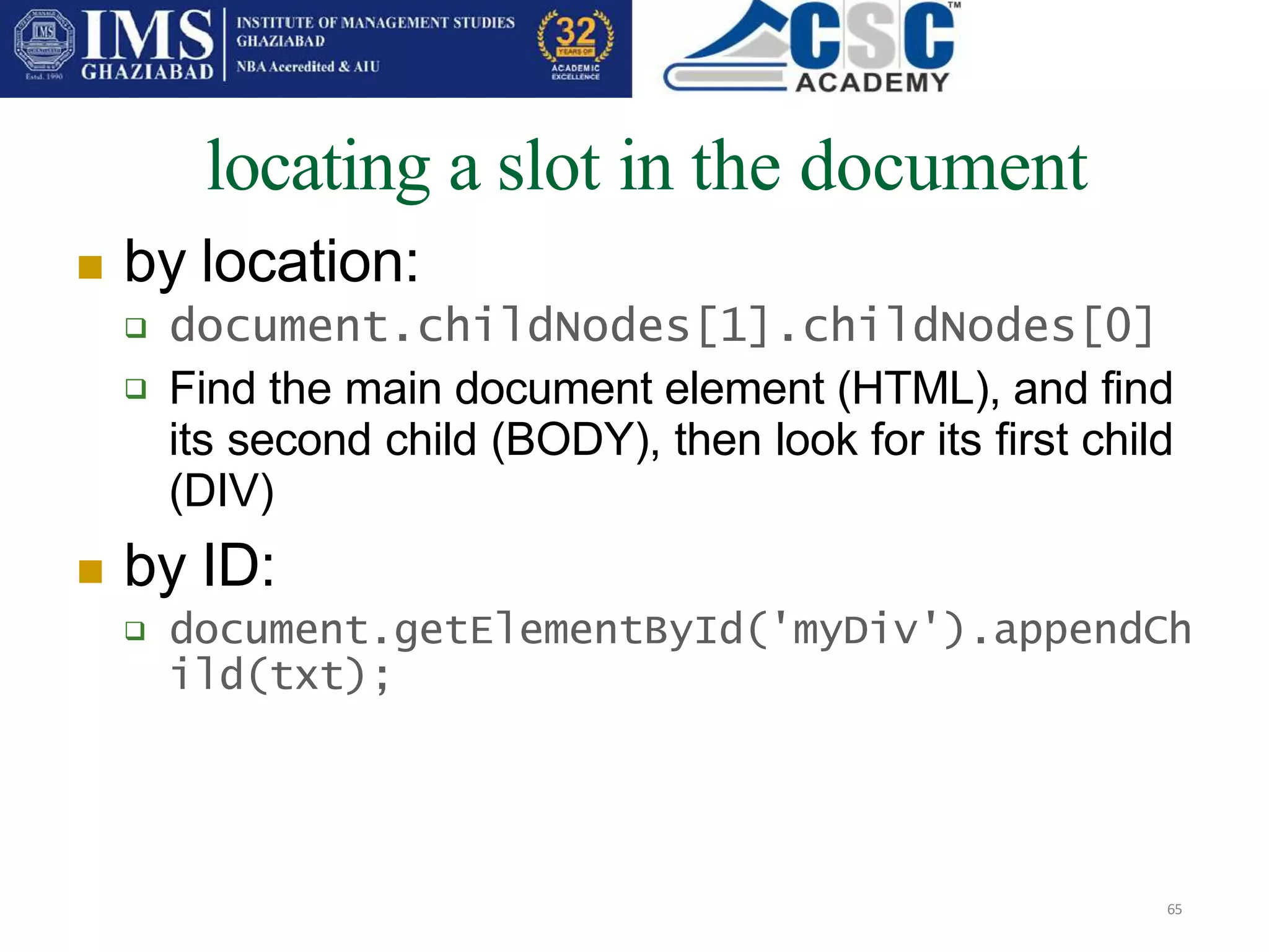 locating a slot in the document
65
 by location:

 document.childNodes[1].childNodes[0]
Find the main document element (HTML), and find
its second child (BODY), then look for its first child
(DIV)
 by ID:
 document.getElementById('myDiv').appendCh
ild(txt);
 