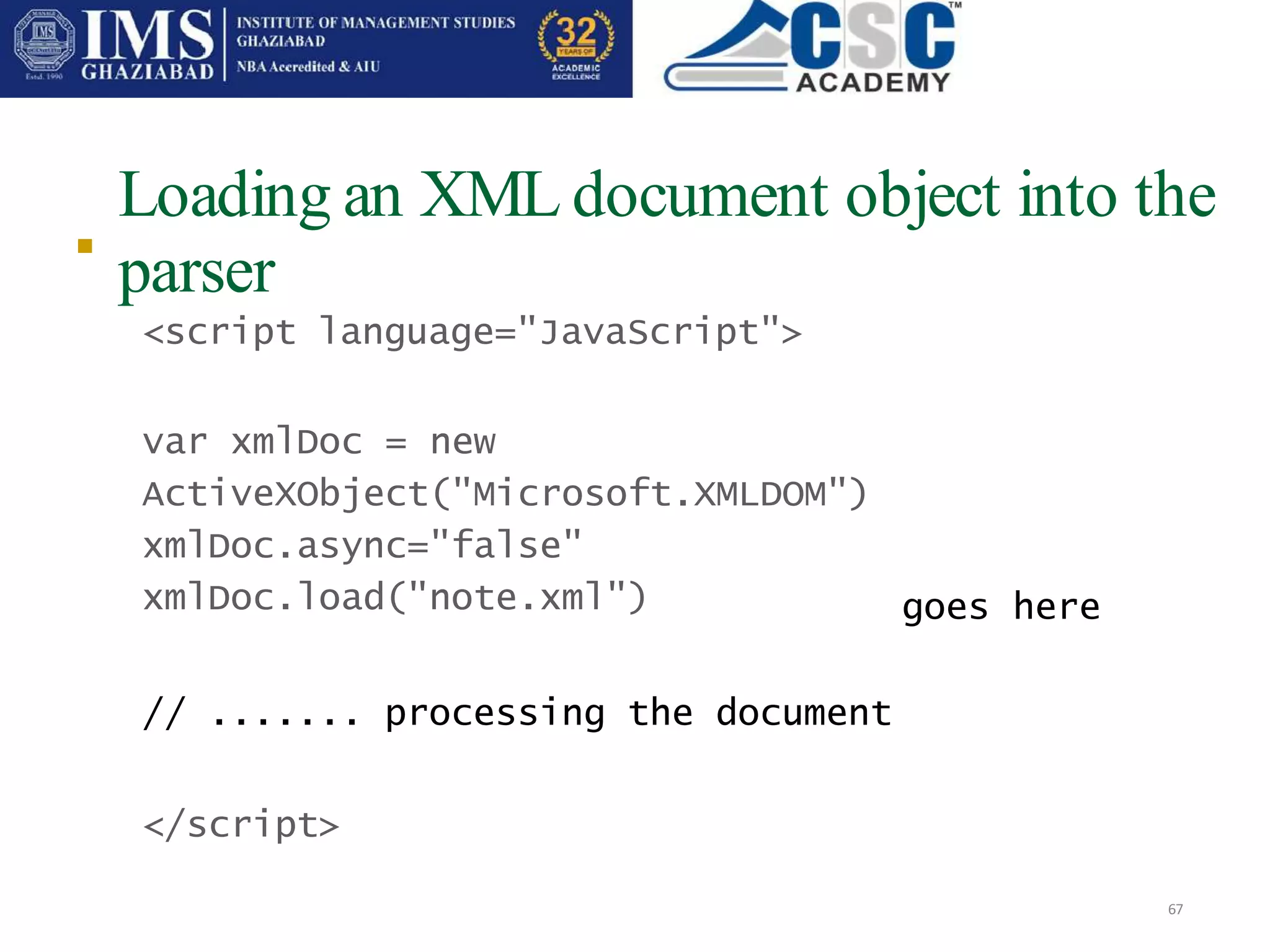 Loading an XML document object into the
parser
67

<script language="JavaScript">
var xmlDoc = new
ActiveXObject("Microsoft.XMLDOM")
xmlDoc.async="false"
xmlDoc.load("note.xml")
// ....... processing the document
</script>
goes here
 