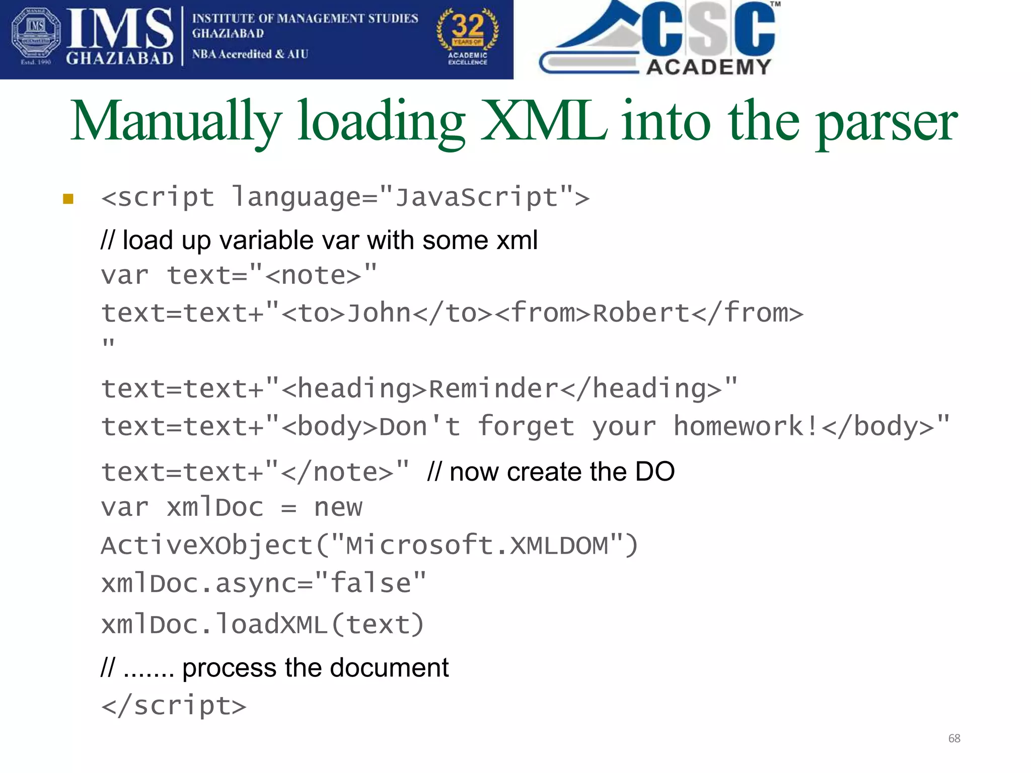 Manually loading XML into the parser
68
 <script language="JavaScript">
// load up variable var with some xml
var text="<note>"
text=text+"<to>John</to><from>Robert</from>
"
text=text+"<heading>Reminder</heading>"
text=text+"<body>Don't forget your homework!</body>"
text=text+"</note>" // now create the DO
var xmlDoc = new
ActiveXObject("Microsoft.XMLDOM")
xmlDoc.async="false"
xmlDoc.loadXML(text)
// ....... process the document
</script>
 