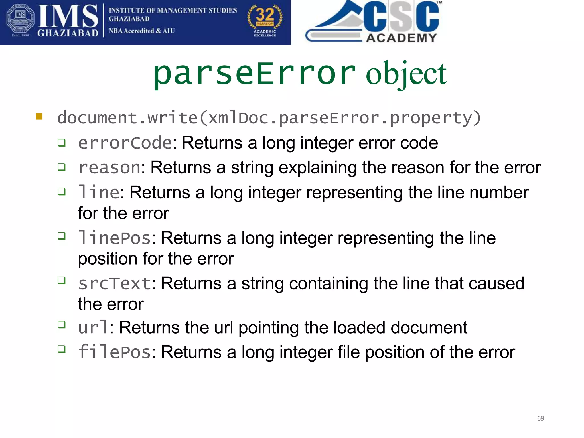 parseError object
69
 document.write(xmlDoc.parseError.property)






 errorCode: Returns a long integer error code
reason: Returns a string explaining the reason for the error
line: Returns a long integer representing the line number
for the error
linePos: Returns a long integer representing the line
position for the error
srcText: Returns a string containing the line that caused
the error
url: Returns the url pointing the loaded document
filePos: Returns a long integer file position of the error
 