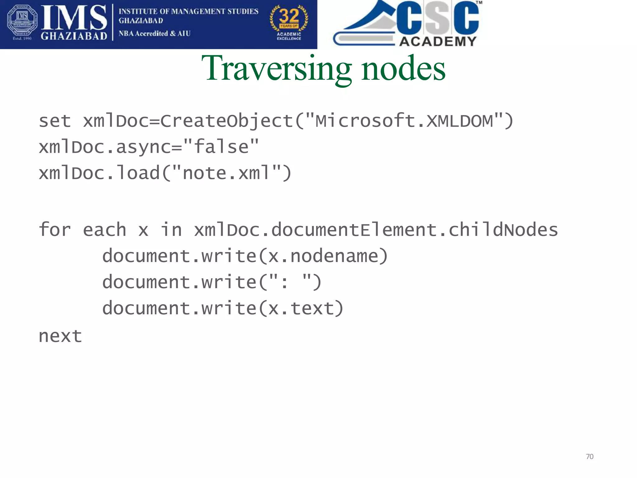 Traversing nodes
70
set xmlDoc=CreateObject("Microsoft.XMLDOM")
xmlDoc.async="false"
xmlDoc.load("note.xml")
for each x in xmlDoc.documentElement.childNodes
document.write(x.nodename)
document.write(": ")
document.write(x.text)
next
 