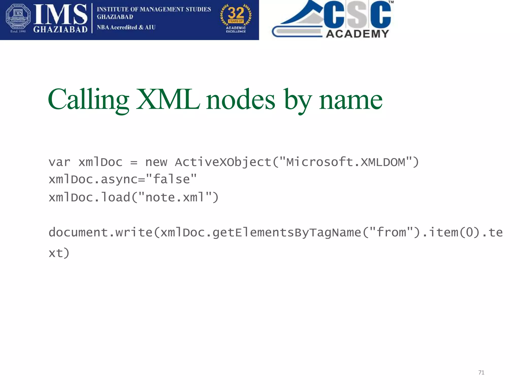 Calling XML nodes by name
71
var xmlDoc = new ActiveXObject("Microsoft.XMLDOM")
xmlDoc.async="false"
xmlDoc.load("note.xml")
document.write(xmlDoc.getElementsByTagName("from").item(0).te
xt)
 