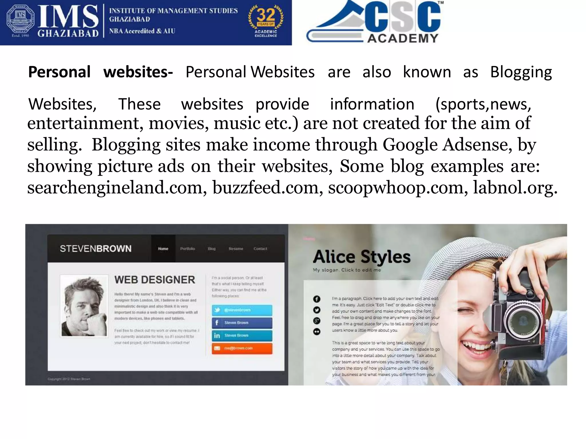 Personal websites- Personal
Websites, These websites
Websites are also known as Blogging
provide information (sports,news,
entertainment, movies, music etc.) are not created for the aim of
selling. Blogging sites make income through Google Adsense, by
showing picture ads on their websites, Some blog examples are:
searchengineland.com, buzzfeed.com, scoopwhoop.com, labnol.org.
 