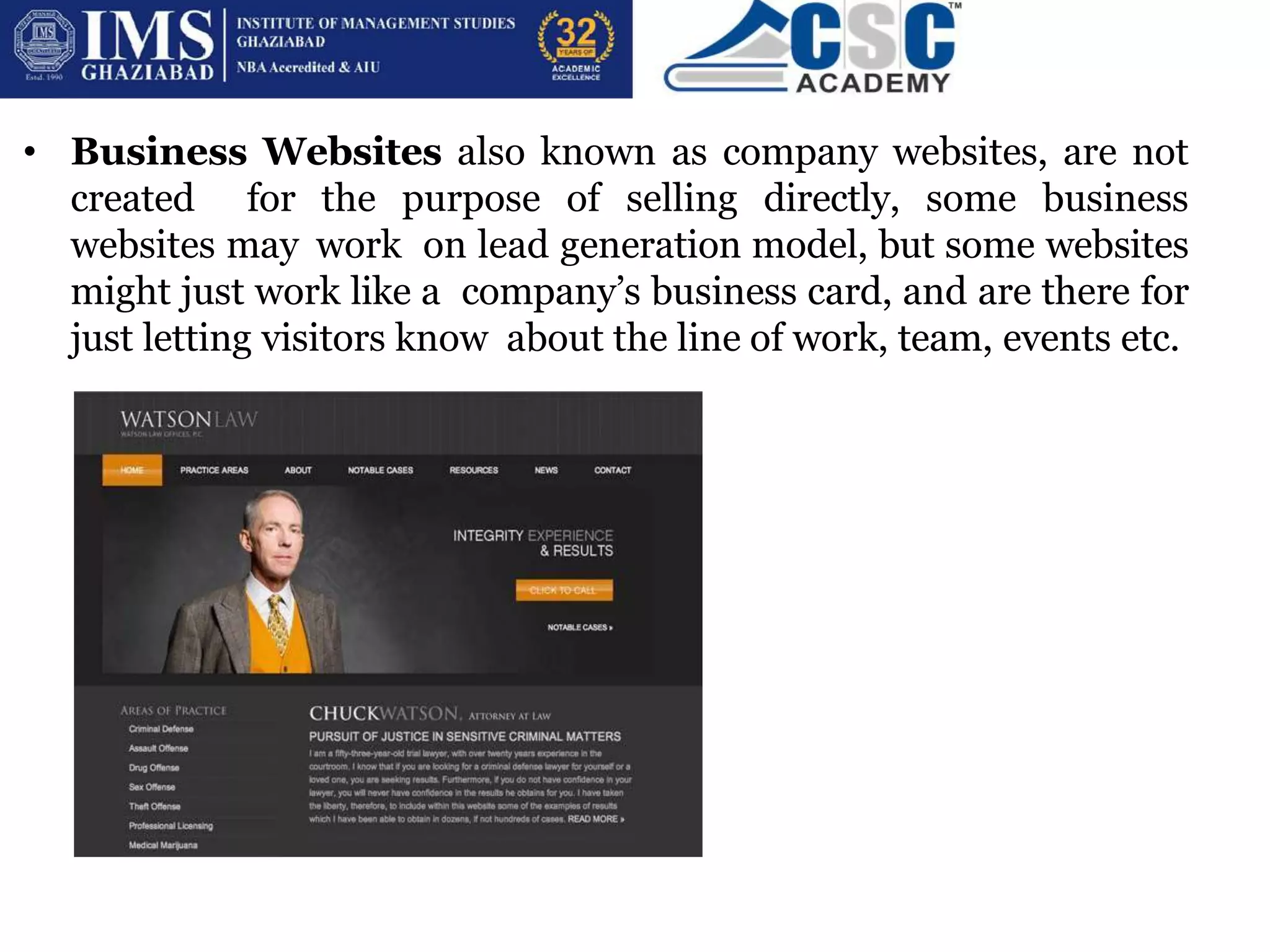 • Business Websites also known as company websites, are not
created for the purpose of selling directly, some business
websites may work on lead generation model, but some websites
might just work like a company’s business card, and are there for
just letting visitors know about the line of work, team, events etc.
 