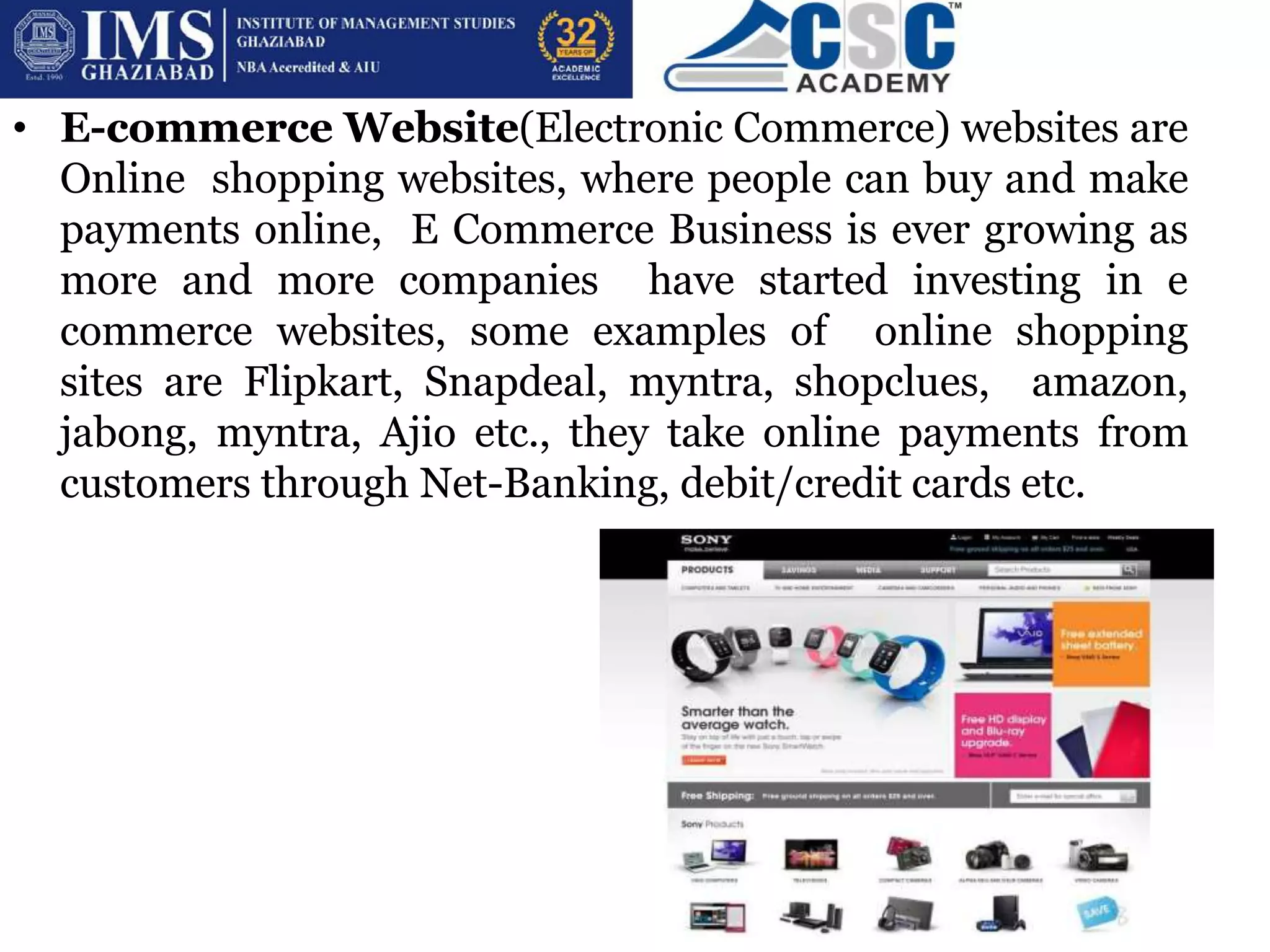 • E-commerce Website(Electronic Commerce) websites are
Online shopping websites, where people can buy and make
payments online, E Commerce Business is ever growing as
more and more companies have started investing in e
commerce websites, some examples of online shopping
sites are Flipkart, Snapdeal, myntra, shopclues, amazon,
jabong, myntra, Ajio etc., they take online payments from
customers through Net-Banking, debit/credit cards etc.
 