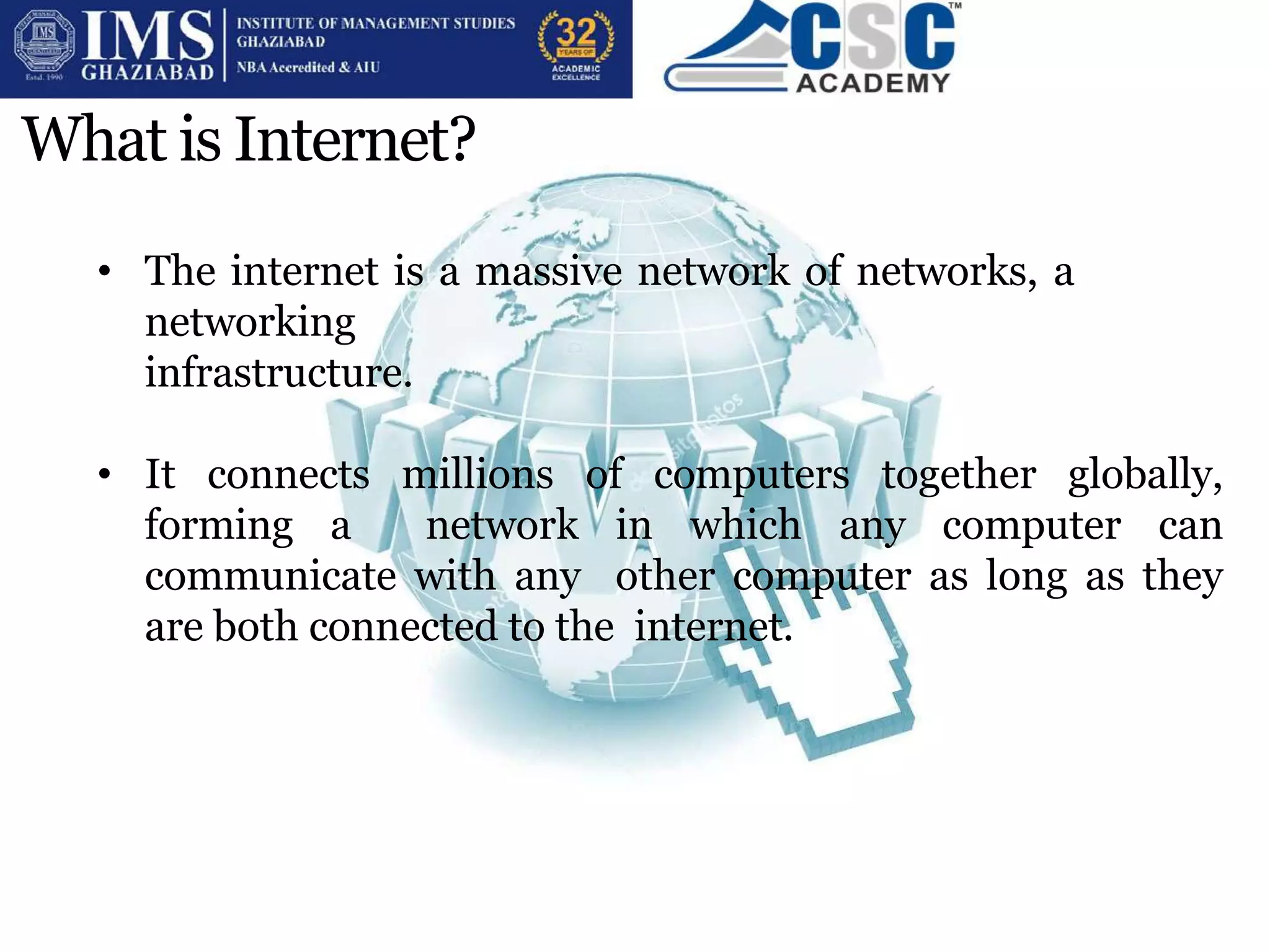 What is Internet?
• The internet is a massive network of networks, a
networking
infrastructure.
• It connects millions of computers together globally,
forming a network in which any computer can
communicate with any other computer as long as they
are both connected to the internet.
 