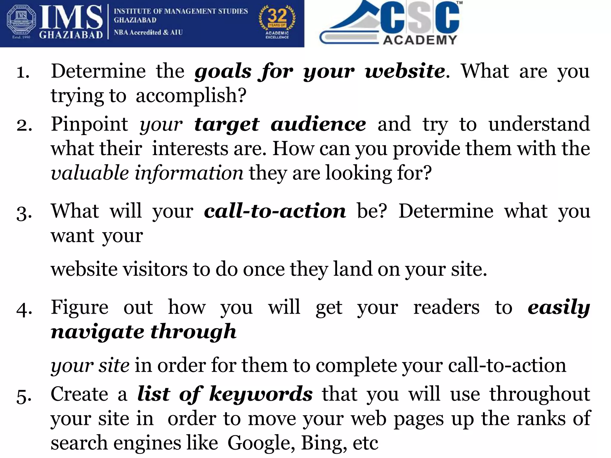 1. Determine the goals for your website. What are you
trying to accomplish?
2. Pinpoint your target audience and try to understand
what their interests are. How can you provide them with the
valuable information they are looking for?
3. What will your call-to-action be? Determine what you
want your
website visitors to do once they land on your site.
4. Figure out how you will get your readers to easily
navigate through
your site in order for them to complete your call-to-action
5. Create a list of keywords that you will use throughout
your site in order to move your web pages up the ranks of
search engines like Google, Bing, etc
 