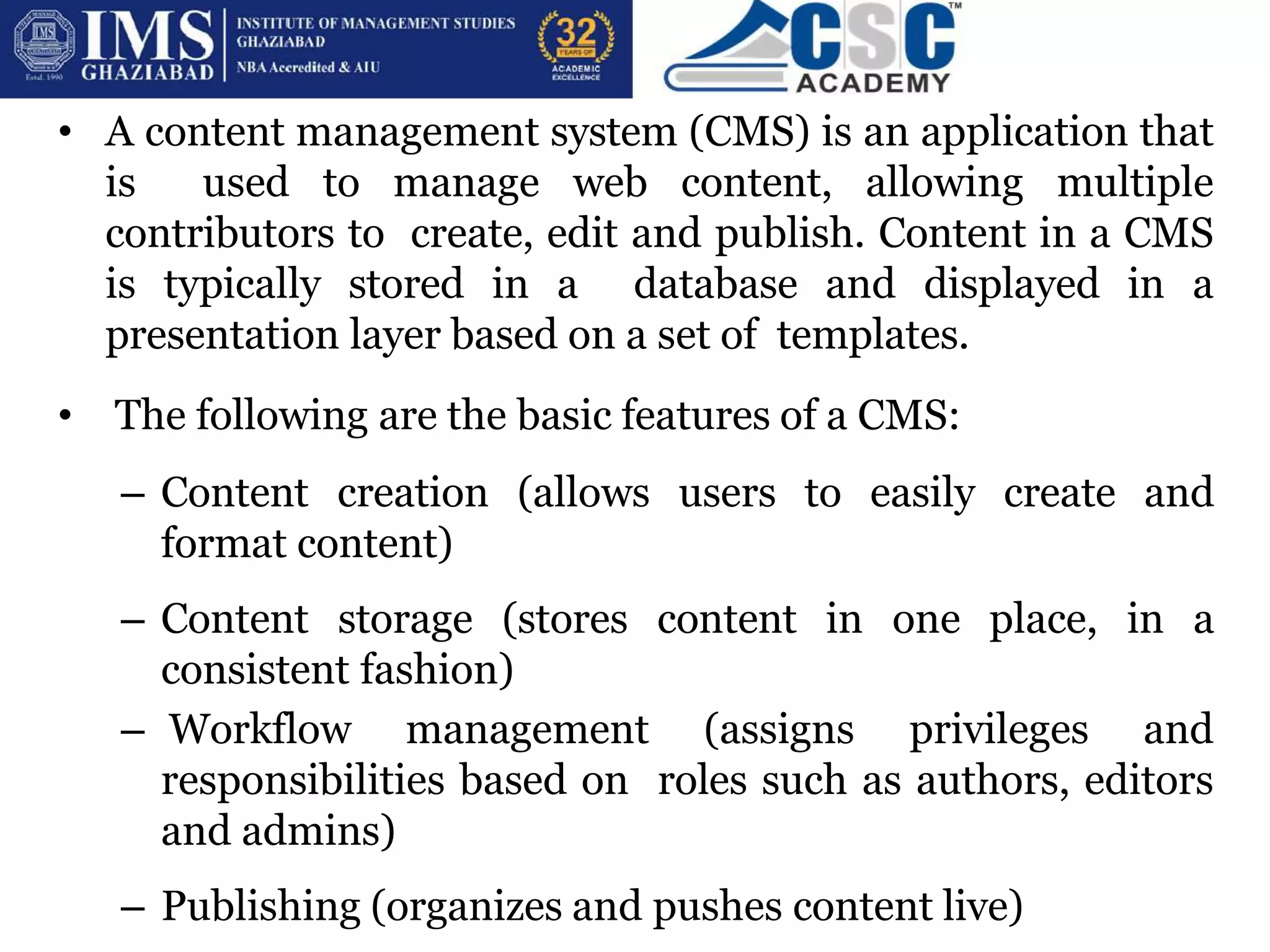 What are CMS Platforms?
• A content management system (CMS) is an application that
is used to manage web content, allowing multiple
contributors to create, edit and publish. Content in a CMS
is typically stored in a database and displayed in a
presentation layer based on a set of templates.
• The following are the basic features of a CMS:
– Content creation (allows users to easily create and
format content)
– Content storage (stores content in one place, in a
consistent fashion)
– Workflow management (assigns privileges and
responsibilities based on roles such as authors, editors
and admins)
– Publishing (organizes and pushes content live)
 