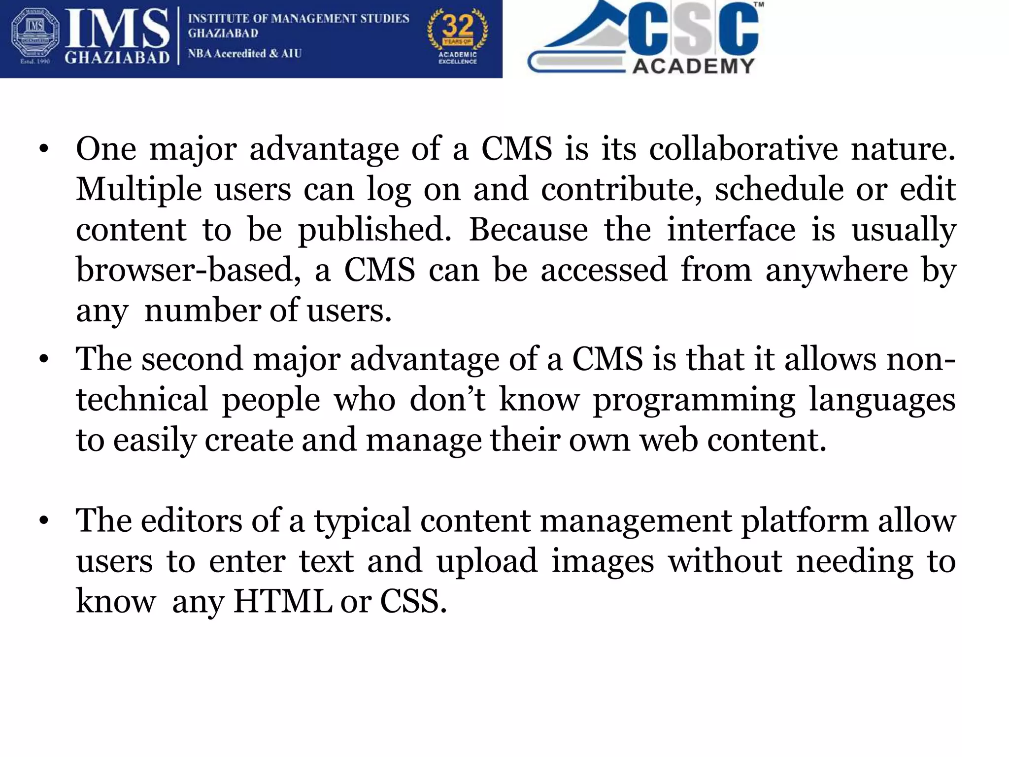 BENEFITS OF CMS
• One major advantage of a CMS is its collaborative nature.
Multiple users can log on and contribute, schedule or edit
content to be published. Because the interface is usually
browser-based, a CMS can be accessed from anywhere by
any number of users.
• The second major advantage of a CMS is that it allows non-
technical people who don’t know programming languages
to easily create and manage their own web content.
• The editors of a typical content management platform allow
users to enter text and upload images without needing to
know any HTML or CSS.
 
