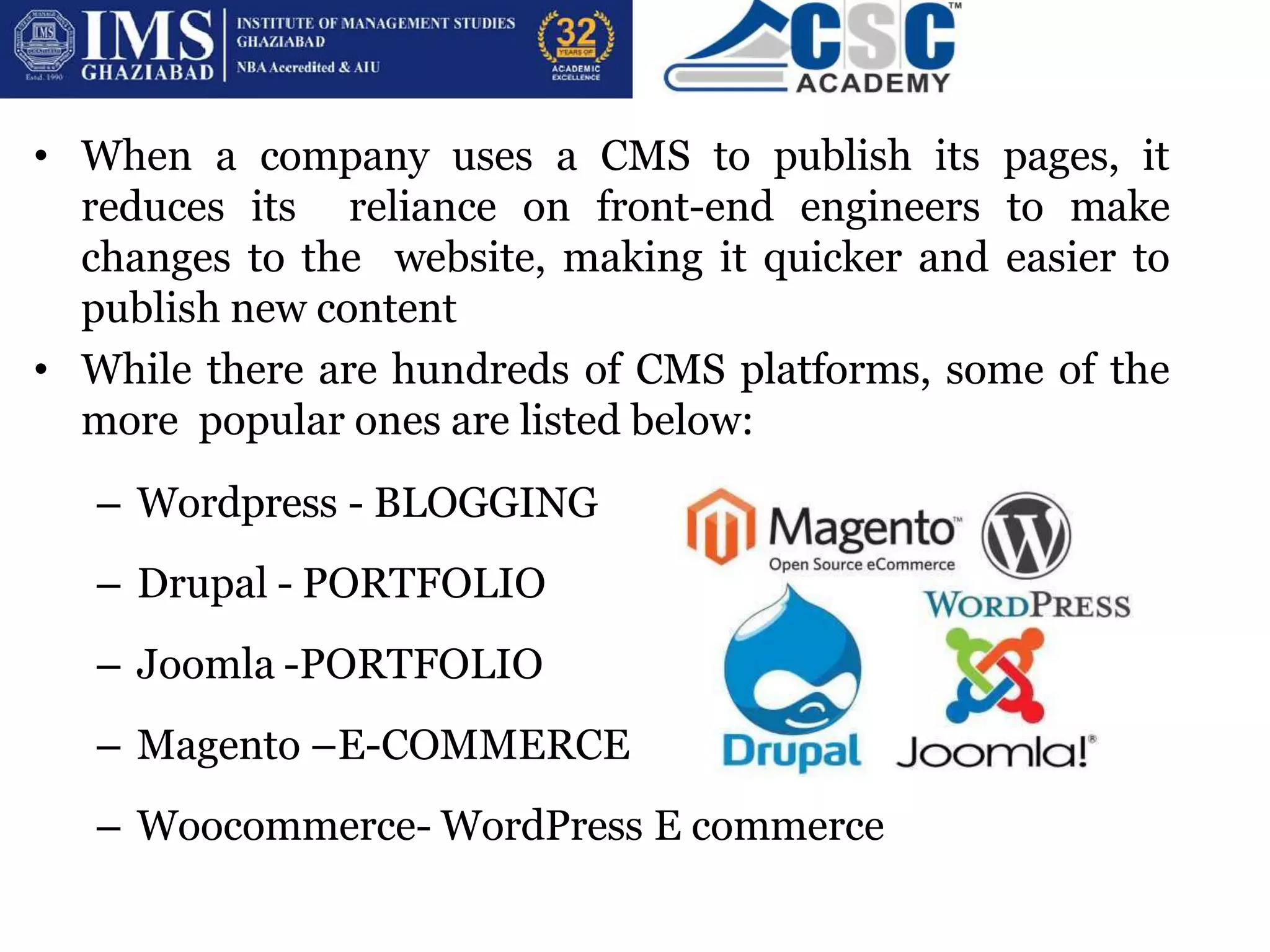• When a company uses a CMS to publish its pages, it
reduces its reliance on front-end engineers to make
changes to the website, making it quicker and easier to
publish new content
• While there are hundreds of CMS platforms, some of the
more popular ones are listed below:
– Wordpress - BLOGGING
– Drupal - PORTFOLIO
– Joomla -PORTFOLIO
– Magento –E-COMMERCE
– Woocommerce- WordPress E commerce
 