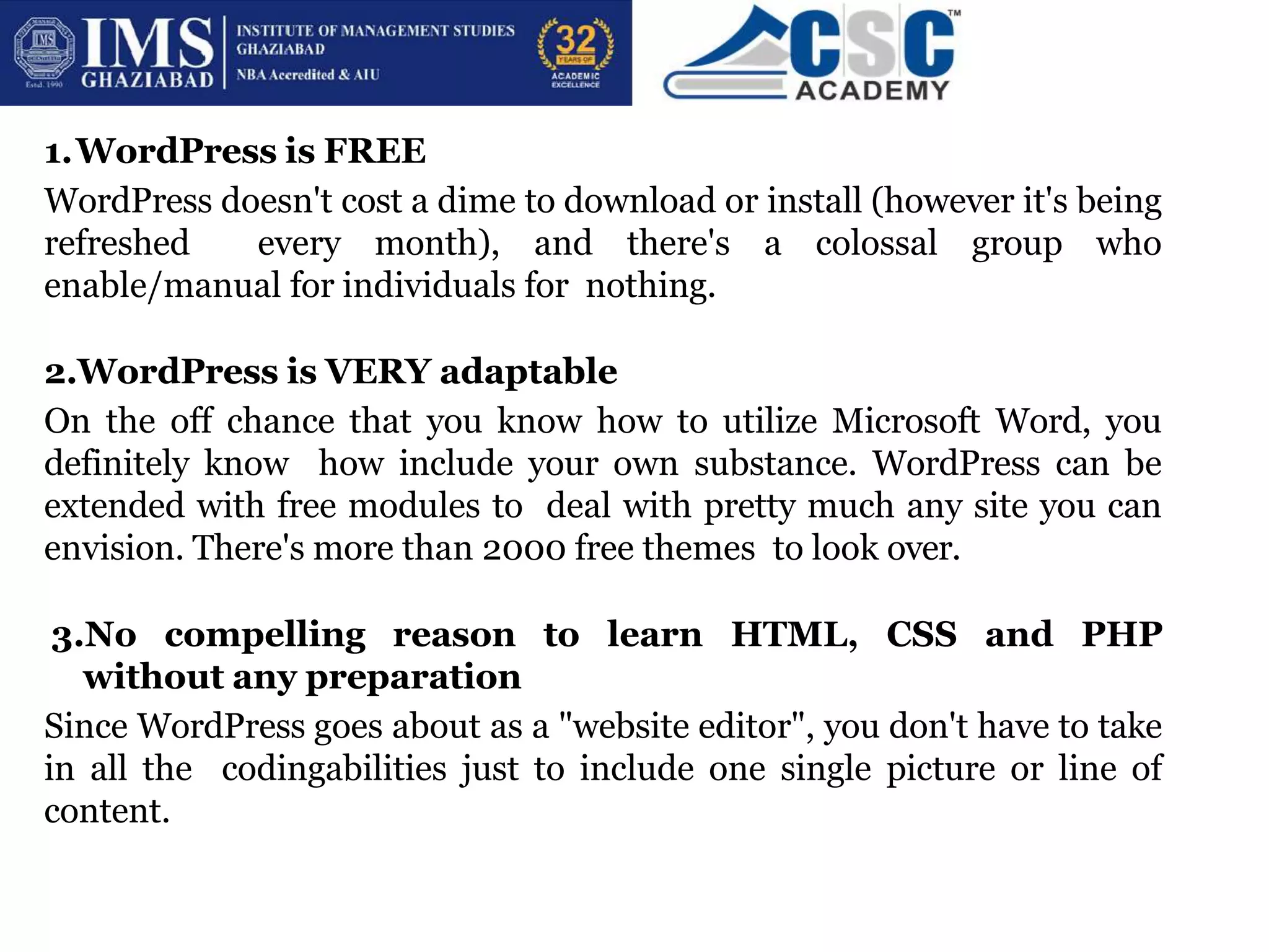 1.WordPress is FREE
WordPress doesn't cost a dime to download or install (however it's being
refreshed every month), and there's a colossal group who
enable/manual for individuals for nothing.
2.WordPress is VERY adaptable
On the off chance that you know how to utilize Microsoft Word, you
definitely know how include your own substance. WordPress can be
extended with free modules to deal with pretty much any site you can
envision. There's more than 2000 free themes to look over.
3.No compelling reason to learn HTML, CSS and PHP
without any preparation
Since WordPress goes about as a "website editor", you don't have to take
in all the codingabilities just to include one single picture or line of
content.
 