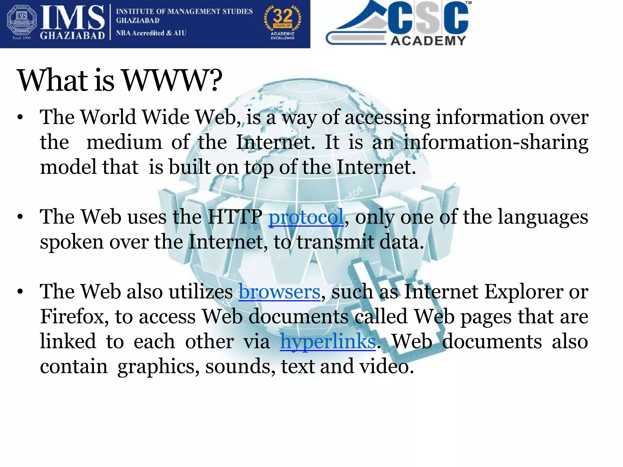 What is WWW?
• The World Wide Web, is a way of accessing information over
the medium of the Internet. It is an information-sharing
model that is built on top of the Internet.
• The Web uses the HTTP protocol, only one of the languages
spoken over the Internet, to transmit data.
• The Web also utilizes browsers, such as Internet Explorer or
Firefox, to access Web documents called Web pages that are
linked to each other via hyperlinks. Web documents also
contain graphics, sounds, text and video.
 
