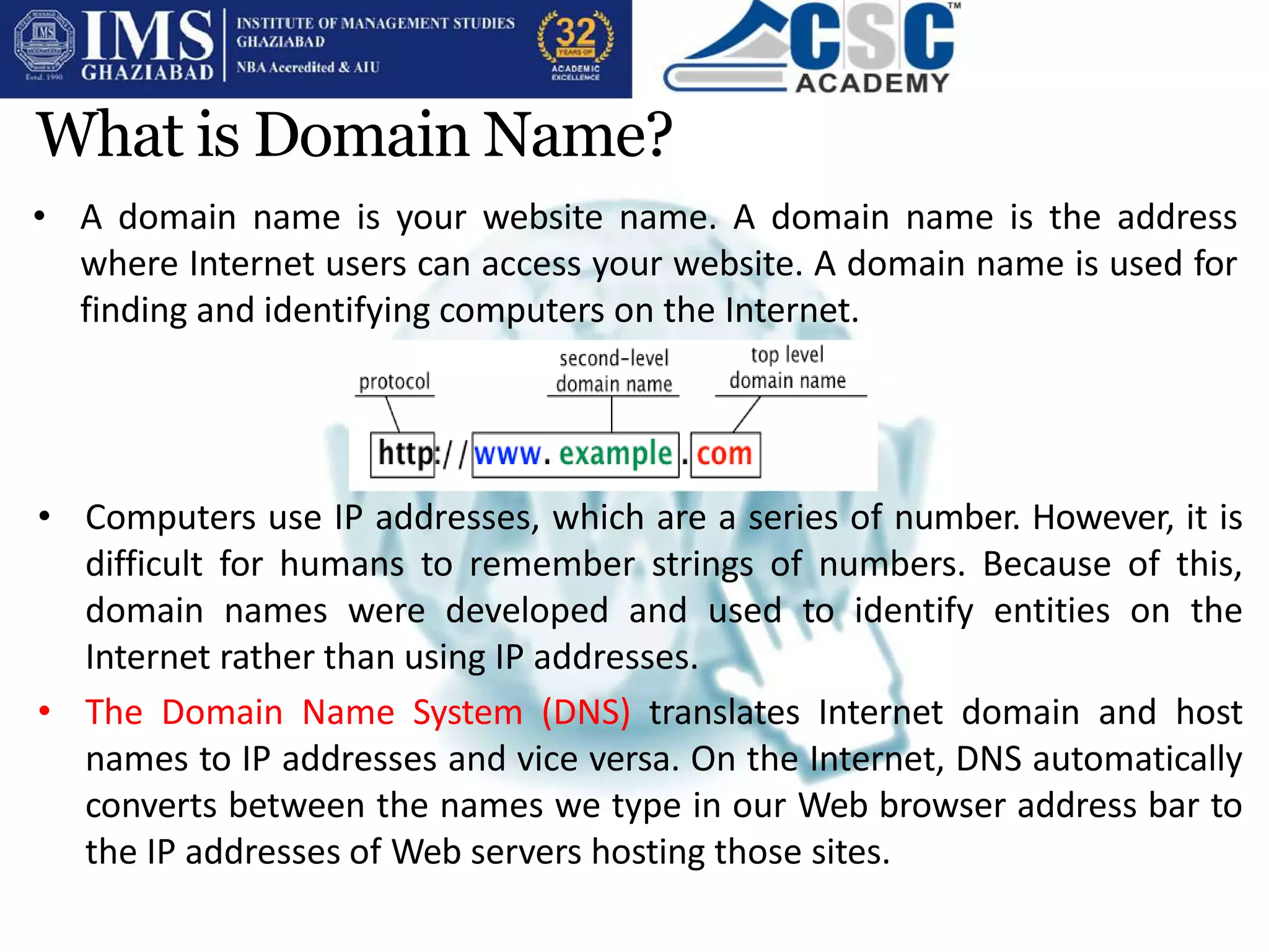 What is Domain Name?
• A domain name is your website name. A domain name is the address
where Internet users can access your website. A domain name is used for
finding and identifying computers on the Internet.
• Computers use IP addresses, which are a series of number. However, it is
difficult for humans to remember strings of numbers. Because of this,
domain names were developed and used to identify entities on the
Internet rather than using IP addresses.
• The Domain Name System (DNS) translates Internet domain and host
names to IP addresses and vice versa. On the Internet, DNS automatically
converts between the names we type in our Web browser address bar to
the IP addresses of Web servers hosting those sites.
 