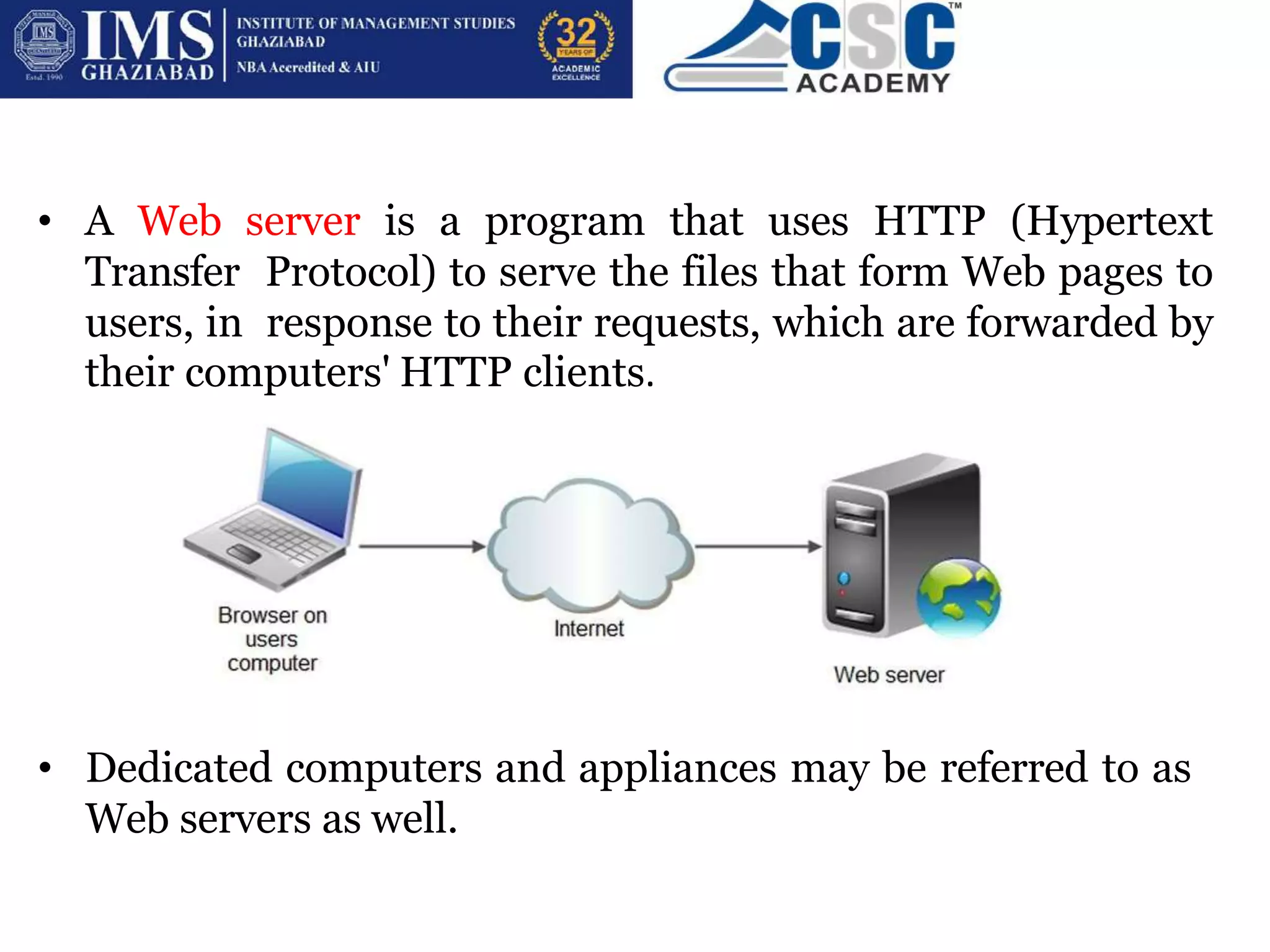 • A Web server is a program that uses HTTP (Hypertext
Transfer Protocol) to serve the files that form Web pages to
users, in response to their requests, which are forwarded by
their computers' HTTP clients.
• Dedicated computers and appliances may be referred to as
Web servers as well.
 