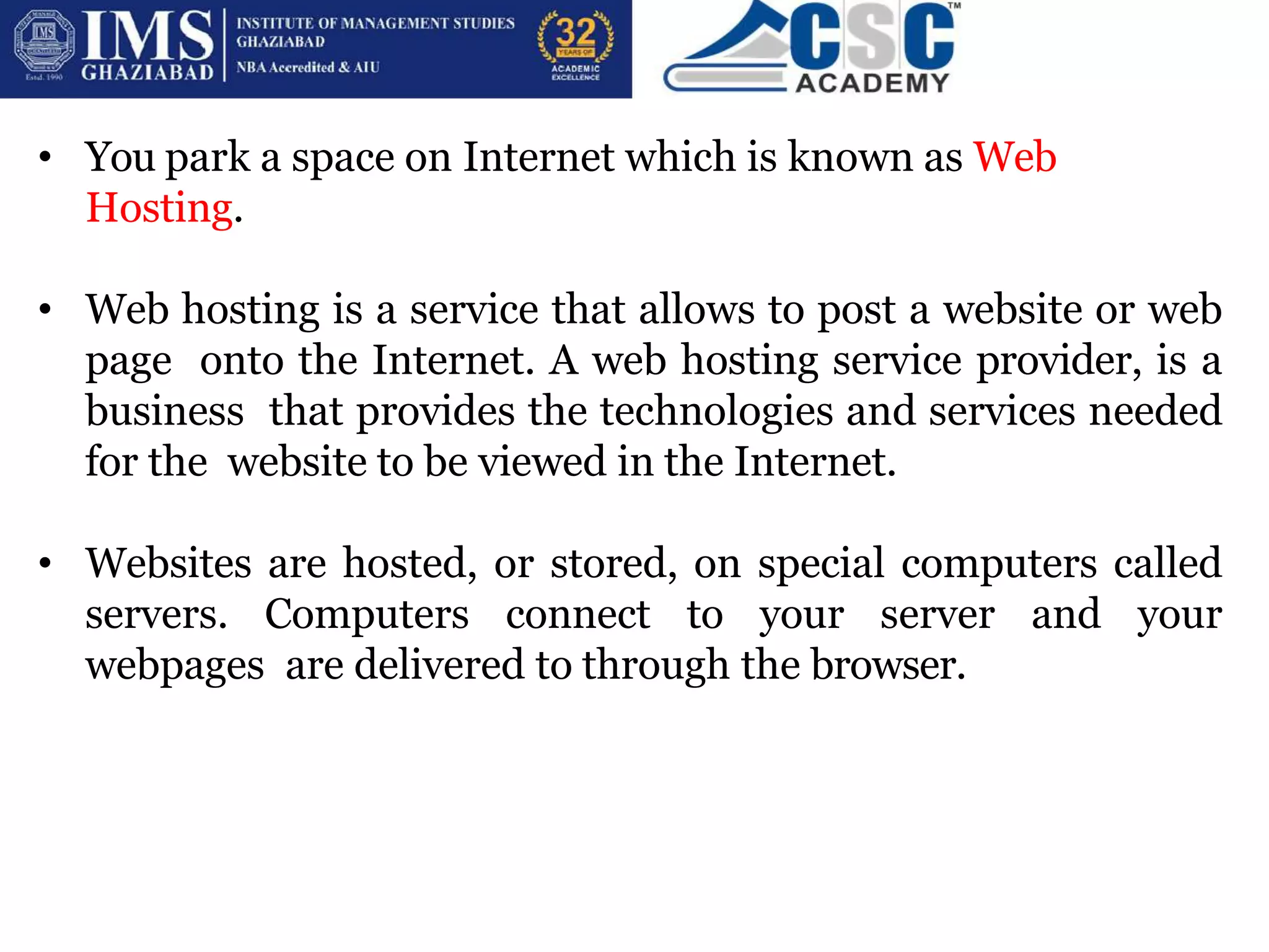 • You park a space on Internet which is known as Web
Hosting.
• Web hosting is a service that allows to post a website or web
page onto the Internet. A web hosting service provider, is a
business that provides the technologies and services needed
for the website to be viewed in the Internet.
• Websites are hosted, or stored, on special computers called
servers. Computers connect to your server and your
webpages are delivered to through the browser.
 