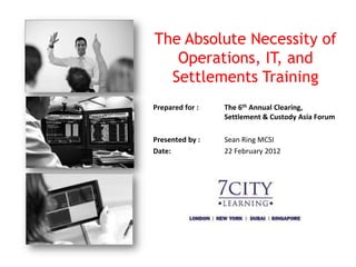 The Absolute Necessity of
   Operations, IT, and
  Settlements Training
Prepared for :   The 6th Annual Clearing,
                 Settlement & Custody Asia Forum

Presented by :   Sean Ring MCSI
Date:            22 February 2012
 