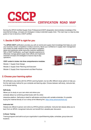 1
CERTIFICATION ROAD MAP
Earning the APICS Certified Supply Chain Professional (CSCP) designation demonstrates knowledge of the
essential technology, concepts and strategies in today’s extended supply chain. This road map is a step-by-step
guide on how to become a CSCP certified.
1. Decide if CSCP is right for you
The APICS CSCP certification provides you with an end-to-end supply chain knowledge that helps you and
your business remain competitive in today’s economy. Boost your confidence in supply chain management
and master the skills needed to bring new ideas to suppliers,
plants and distributors while improving customer satisfaction.
With a CSCP Certification, you’ll gain valuable experience to
effectively manage global supply chain efforts and implement
essential concepts and strategies to improve day-to-day
operations.
CSCP content is broken into three comprehensive modules:
Module 1: Supply Chain Design
Module 2: Supply Chain Planning and Execution
Module 3: Supply Chain Improvement and Best Practices
2. Choose your learning option
All certification prep starts with the APICS Learning System, but we offer different study options to help you
find the right study method for your schedule and learning style. Choose between self-study, instructor-led,
or In-House training.
Self-study
Allows you to study on your own when and where your
schedule allows by combining printed books with the online
interactive platform. Self-study is ideal for self-starters and those with variable schedules. It’s possible
buying the material directly on our e-shop at the following link: https://shop.advanceschool.org/
Instructor-led
Classes are offered in-person and online by APICS partners worldwide. Instructor-led classes allow you to
learn from an APICS- recognized instructor and benefit from valuable peer discussion.
In-House Training
Training programs are built to suit your organization’s specificlearning styles, schedules, group sizes and
locations.
 