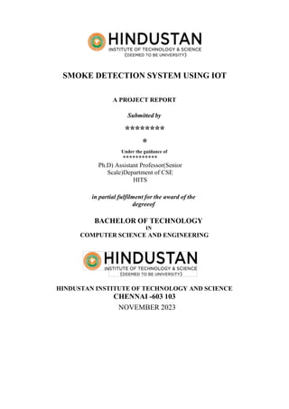 SMOKE DETECTION SYSTEM USING IOT
A PROJECT REPORT
Submitted by
********
*
Under the guidance of
***********
Ph.D) Assistant Professor(Senior
Scale)Department of CSE
HITS
in partial fulfilment for the award of the
degreeof
BACHELOR OF TECHNOLOGY
IN
COMPUTER SCIENCE AND ENGINEERING
HINDUSTAN INSTITUTE OF TECHNOLOGY AND SCIENCE
CHENNAI -603 103
NOVEMBER 2023
 