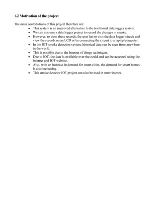 1.2 Motivation of the project
The main contributions of this project therefore are:
 This system is an improved alternative to the traditional data logger system.
 We can also use a data logger project to record the changes in smoke.
 However, to view these records, the user has to visit the data logger circuit and
view the records on an LCD or by connecting the circuit to a laptop/computer.
 In the IOT smoke detection system, historical data can be seen from anywhere
in the world.
 This is possible due to the Internet of things techniques.
 Due to IOT, the data is available over the could and can be accessed using the
internet and IOT website.
 Also, with an increase in demand for smart cities, the demand for smart homes
is also increasing.
 This smoke detector IOT project can also be used in smart homes.
 