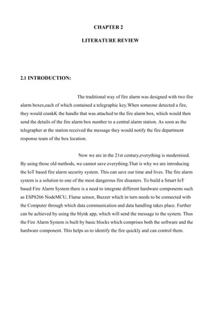 CHAPTER 2
LITERATURE REVIEW
2.1 INTRODUCTION:
The traditional way of fire alarm was designed with two fire
alarm boxes,each of which contained a telegraphic key.When someone detected a fire,
they would crankK the handle that was attached to the fire alarm box, which would then
send the details of the fire alarm box number to a central alarm station. As soon as the
telegrapher at the station received the message they would notify the fire department
response team of the box location.
Now we are in the 21st century,everything is modernised.
By using those old methods, we cannot save everything.That is why we are introducing
the IoT based fire alarm security system. This can save our time and lives. The fire alarm
system is a solution to one of the most dangerous fire disasters. To build a Smart IoT
based Fire Alarm System there is a need to integrate different hardware components such
as ESP8266 NodeMCU, Flame sensor, Buzzer which in turn needs to be connected with
the Computer through which data communication and data handling takes place. Further
can be achieved by using the blynk app, which will send the message to the system. Thus
the Fire Alarm System is built by basic blocks which comprises both the software and the
hardware component. This helps us to identify the fire quickly and can control them.
 