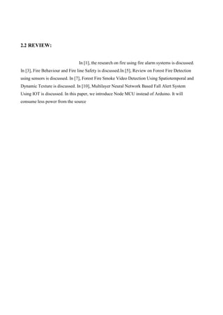 2.2 REVIEW:
In [1], the research on fire using fire alarm systems is discussed.
In [3], Fire Behaviour and Fire line Safety is discussed.In [5], Review on Forest Fire Detection
using sensors is discussed. In [7], Forest Fire Smoke Video Detection Using Spatiotemporal and
Dynamic Texture is discussed. In [10], Multilayer Neural Network Based Fall Alert System
Using IOT is discussed. In this paper, we introduce Node MCU instead of Arduino. It will
consume less power from the source
 