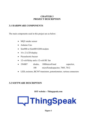 CHAPTER 3
PROJECT DESCRIPTION
3.1 HARDWARE COMPONENTS
The main components used in this project are as below:
 MQ2 smoke sensor
 Arduino Uno
 Sim900 or Sim800 GSM modem
 16 x 2 LCD display
 Piezoelectric buzzer
 12-volt Relay and a 12-volt DC fan
 1N4007 diodes, 1000microFarad capacitor,
100 microFaradcapacitor, 7805, 7812
 LED, resistors, BC547 transistors, potentiometer, various connectors
3.2 SOFTWARE DESCRIPTION
IOT website – Thingspeak.com
Figure 1
 