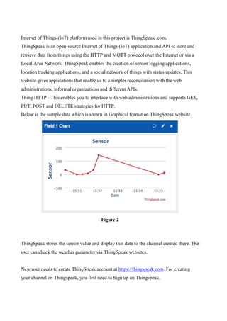 Internet of Things (IoT) platform used in this project is ThingSpeak .com.
ThingSpeak is an open-source Internet of Things (IoT) application and API to store and
retrieve data from things using the HTTP and MQTT protocol over the Internet or via a
Local Area Network. ThingSpeak enables the creation of sensor logging applications,
location tracking applications, and a social network of things with status updates. This
website gives applications that enable us to a simpler reconciliation with the web
administrations, informal organizations and different APIs.
Thing HTTP - This enables you to interface with web administrations and supports GET,
PUT, POST and DELETE strategies for HTTP.
Below is the sample data which is shown in Graphical format on ThingSpeak website.
Figure 2
ThingSpeak stores the sensor value and display that data to the channel created there. The
user can check the weather parameter via ThingSpeak websites.
New user needs to create ThingSpeak account at https://thingspeak.com. For creating
your channel on Thingspeak, you first need to Sign up on Thingspeak.
 