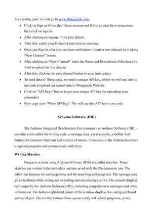 For creating your account go to www.thingspeak.com
 Click on Sign up if you don’t have account and if you already have an account,
then click on sign in.
 After clicking on signup, fill in your details.
 After this, verify your E-mail id and click on continue.
 Once you Sign in after your account verification, Create a new channel by clicking
“New Channel” button.
 After clicking on “New Channel”, enter the Name and Description of the data you
want to upload on this channel.
 After this, click on the save channel button to save your details.
 To send data to Thingspeak, we need a unique API key, which we will use later in
our code to upload our sensor data to Thingspeak Website.
 Click on “API Keys” button to get your unique API key for uploading your
sensordata.
 Now copy your “Write API Key”. We will use this API key in our code.
Arduino Software (IDE)
The Arduino Integrated Development Environment - or Arduino Software (IDE) -
contains a text editor for writing code, a message area, a text console, a toolbar with
buttons for common functions and a series of menus. It connects to the Arduino hardware
to upload programs and communicate with them.
Writing Sketches
Programs written using Arduino Software (IDE) are called sketches. These
sketches are written in the text editor and are saved with the file extension .ino. The
editor has features for cutting/pasting and for searching/replacing text. The message area
gives feedback while saving and exporting and also displays errors. The console displays
text output by the Arduino Software (IDE), including complete error messages and other
information. The bottom right-hand corner of the window displays the configured board
and serial port. The toolbar buttons allow you to verify and upload programs, create,
 