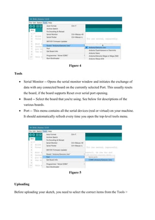Figure 4
Tools
 Serial Monitor -- Opens the serial monitor window and initiates the exchange of
data with any connected board on the currently selected Port. This usually resets
the board, if the board supports Reset over serial port opening.
 Board -- Select the board that you're using. See below for descriptions of the
various boards.
 Port -- This menu contains all the serial devices (real or virtual) on your machine.
It should automatically refresh every time you open the top-level tools menu.
Figure 5
Uploading
Before uploading your sketch, you need to select the correct items from the Tools >
 