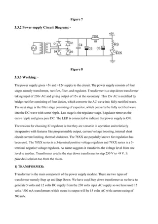 Figure 7
3.3.2 Power supply Circuit Diagram: -
Figure 8
3.3.3 Working: -
The power supply gives +5v and +12v supply to the circuit. The power supply consists of four
stages namely transformer, rectifier, filter, and regulator. Transformer is a step-down transformer
taking input of 230v AC and giving output of 15v at the secondary. This 15v AC is rectified by
bridge rectifier consisting of four diodes, which converts the AC wave into fully rectified wave.
The next stage is the filter stage consisting of capacitor, which converts the fully rectified wave
into the DC wave with some ripple. Last stage is the regulator stage. Regulator removes the
entire ripple and gives pure DC. The LED is connected to indicate that power supply is ON.
The reasons for choosing IC regulator is that they are versatile in operation and relatively
inexpensive with features like programmable output, current/voltage boosting, internal short
circuit current limiting, thermal shutdown. The 78XX are popularly known for regulation has
been used. The 78XX series is a 3-terminal positive voltage regulator and 79XX series is a 3-
terminal negative voltage regulator. As name suggests it transforms the voltage level from one
level to another. Transformer used is the step down transformer to step 230 V to +9 V. It
provides isolation too from the mains.
1) TRANSFORMER:
Transformer is the main component of the power supply module. There are two types of
transformer namely Step up and Step Down. We have used Step down transformer as we have to
generate 5 volts and 12 volts DC supply from the 230 volts input AC supply so we have used 15
volts / 500 mA transformers which mean its output will be 15 volts AC with current rating of
500 mA.
 