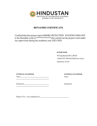 BONAFIDE CERTIFICATE
Certified that this project report SMOKE DETECTION SYSTEM USING IOT
is the Bonafide work of *************who carried out the project work under
my supervision during the academic year 2023-2024.
SUPERVISOR
M.Vijayakumar,M.E.,(Ph.D)
ASSISTANT PROFESSOR(Senior Scale),
Department of CSE
INTERNAL EXAMINER EXTERNAL EXAMINER
Name: Name:
Designation: Designation:
Project Viva - voce conducted on
 