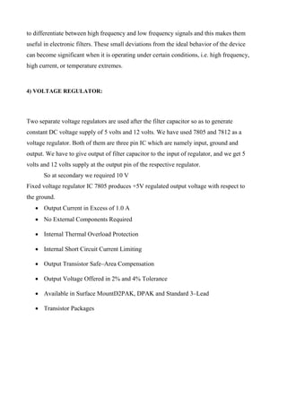 to differentiate between high frequency and low frequency signals and this makes them
useful in electronic filters. These small deviations from the ideal behavior of the device
can become significant when it is operating under certain conditions, i.e. high frequency,
high current, or temperature extremes.
4) VOLTAGE REGULATOR:
Two separate voltage regulators are used after the filter capacitor so as to generate
constant DC voltage supply of 5 volts and 12 volts. We have used 7805 and 7812 as a
voltage regulator. Both of them are three pin IC which are namely input, ground and
output. We have to give output of filter capacitor to the input of regulator, and we get 5
volts and 12 volts supply at the output pin of the respective regulator.
So at secondary we required 10 V
Fixed voltage regulator IC 7805 produces +5V regulated output voltage with respect to
the ground.
 Output Current in Excess of 1.0 A
 No External Components Required
 Internal Thermal Overload Protection
 Internal Short Circuit Current Limiting
 Output Transistor Safe–Area Compensation
 Output Voltage Offered in 2% and 4% Tolerance
 Available in Surface MountD2PAK, DPAK and Standard 3–Lead
 Transistor Packages
 
