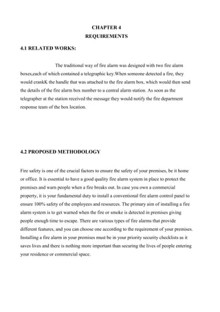 CHAPTER 4
REQUIREMENTS
4.1 RELATED WORKS:
The traditional way of fire alarm was designed with two fire alarm
boxes,each of which contained a telegraphic key.When someone detected a fire, they
would crankK the handle that was attached to the fire alarm box, which would then send
the details of the fire alarm box number to a central alarm station. As soon as the
telegrapher at the station received the message they would notify the fire department
response team of the box location.
4.2 PROPOSED METHODOLOGY
Fire safety is one of the crucial factors to ensure the safety of your premises, be it home
or office. It is essential to have a good quality fire alarm system in place to protect the
premises and warn people when a fire breaks out. In case you own a commercial
property, it is your fundamental duty to install a conventional fire alarm control panel to
ensure 100% safety of the employees and resources. The primary aim of installing a fire
alarm system is to get warned when the fire or smoke is detected in premises giving
people enough time to escape. There are various types of fire alarms that provide
different features, and you can choose one according to the requirement of your premises.
Installing a fire alarm in your premises must be in your priority security checklists as it
saves lives and there is nothing more important than securing the lives of people entering
your residence or commercial space.
 