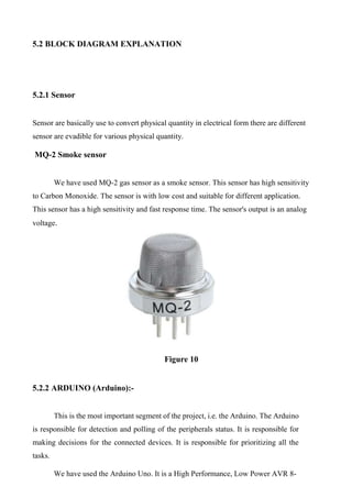 5.2 BLOCK DIAGRAM EXPLANATION
5.2.1 Sensor
Sensor are basically use to convert physical quantity in electrical form there are different
sensor are evadible for various physical quantity.
MQ-2 Smoke sensor
We have used MQ-2 gas sensor as a smoke sensor. This sensor has high sensitivity
to Carbon Monoxide. The sensor is with low cost and suitable for different application.
This sensor has a high sensitivity and fast response time. The sensor's output is an analog
voltage.
Figure 10
5.2.2 ARDUINO (Arduino):-
This is the most important segment of the project, i.e. the Arduino. The Arduino
is responsible for detection and polling of the peripherals status. It is responsible for
making decisions for the connected devices. It is responsible for prioritizing all the
tasks.
We have used the Arduino Uno. It is a High Performance, Low Power AVR 8-
 