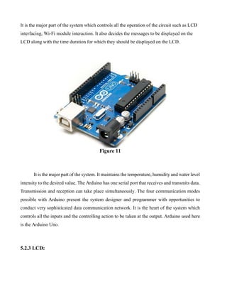 It is the major part of the system which controls all the operation of the circuit such as LCD
interfacing, Wi-Fi module interaction. It also decides the messages to be displayed on the
LCD along with the time duration for which they should be displayed on the LCD.
Figure 11
It is the major part of the system. It maintains the temperature, humidity and water level
intensity to the desired value. The Arduino has one serial port that receives and transmits data.
Transmission and reception can take place simultaneously. The four communication modes
possible with Arduino present the system designer and programmer with opportunities to
conduct very sophisticated data communication network. It is the heart of the system which
controls all the inputs and the controlling action to be taken at the output. Arduino used here
is the Arduino Uno.
5.2.3 LCD:
 