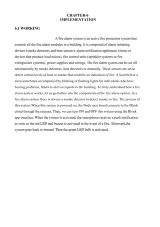 CHAPTER-6
IMPLEMENTATION
6.1 WORKING
A fire alarm system is an active fire protection system that
controls all the fire alarm modules in a building. It is composed of alarm initiating
devices (smoke detectors and heat sensors), alarm notification appliances (sirens or
devices that produce loud noises), fire control units (sprinkler systems or fire
extinguisher systems), power supplies and wirings. The fire alarm system can be set off
automatically by smoke detectors, heat detectors or manually. These sensors are set to
detect certain levels of heat or smoke that could be an indication of fire. A loud bell or a
siren sometimes accompanied by blinking or flashing lights for individuals who have
hearing problems, blasts to alert occupants in the building. To truly understand how a fire
alarm system works, let us go further into the components of the fire alarm system. In a
fire alarm system there is always a smoke detector to detect smoke or fire. The process of
this system When this system is powered on, the Node mcu board connects to the Blynk
cloud through the internet. Then, we can turn ON and OFF this system using the Blynk
app interface. When the system is activated, the smartphone receives a push notification
as soon as the red LED and buzzer is activated in the event of a fire. Afterward,the
system goes back to normal. Then the green LED bulb is activated.
 