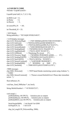6.2 SOURCE CODE
#include <LiquidCrystal.h>
LiquidCrystal lcd(5, 6, 7, 8, 9, 10);
int RED_Led = 11;
int Relay = 4;
int Buzzer = 3;
int sensorPin_01 = A0;
int Threshold_01 = 25;
// IOT Details
String publicKey = "ZC5AQJC4TOXCG4UE";
// LCD display messages
char LCD_WelcomeMsg[] = {"IOT SMOKE@DETECTOR SYSTEM$"};
char LCD_InitGsm[] = {"INITIALISING@GSM MODEM $"};
char LCD_InitGPRS[] = {"INITIALISING@GPRS PLZ WAIT $"};
char LCD_SystemReady[] = {"GSM MODEM@IS READY $"};
char LCD_SendingData[] = {"SENDING DATA TO@IOT $"};
char LCD_msgDataSent[] = {"DATA SENT TO IOT $"};
char LCD_GSMinit[] = {"Intialising Plz @wait $"};
char LCD_Poweron_Msg[] = {"SENDING POWERON @SMS........ $"};
char LCD_SendingToIOT[] = {"SENDING DATA@TO IOT$"};
char LCD_SentToIOT[] = {"DATA SENT@ TO IOT$"};
char LCD_SensorCommon[] = {"@SENSOR CROSSED$"};
char LCD_SendingSMS[] = {" SENDING @ SMS $"};
char LCD_SmsSent[] = {"SMS SENT@SUCCESSFULLY$"};
//SMS messages
char SMS_Welcome[] = {"IOT based Smoke monitoring system using Arduino."};
// TODO
char SMS_SensorCommon[] = {"Sensor crossed threhold level. Please take immediate
action. "};
float intSensor_01;
void func_Send_SMS(char *, int, bool);
String MobileNumber1 = "+917010267213";
void setup() {
pinMode(Relay, OUTPUT); //initialize pins as outputs
pinMode(Buzzer, OUTPUT); //initialize pins as outputs
pinMode(RED_Led, OUTPUT); //initialize pins as outputs
Serial.begin(9600); // init Serial1 for GSM
lcd.begin(16, 2); // init LCD
disp_lcd_msg(LCD_WelcomeMsg, 2000);
 