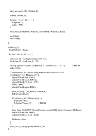 disp_lcd_msg(LCD_GSMinit, 0);
lcd.setCursor(4, 1);
for (int j = 0 ; j < 10 ; j++) {
lcd.print(".");
delay(1000);
}
func_Send_SMS(SMS_Welcome, sizeof(SMS_Welcome), false);
initGSM();
initGPRS();
}
void loop() {
bool blnTemp = false;
for (int i = 0 ; i < 10 ; i++) {
intSensor_01 = analogRead(sensorPin_01);
intSensor_01 = intSensor_01 / 12;
display_sensorvalueonLCD("SMOKE = ", intSensor_01, " % "); // TODO
delay(2000);
// ########### Buzzer and relay part start below ###########
if (intSensor_01 > Threshold_01 ) {
digitalWrite(Relay, HIGH);
digitalWrite(Buzzer, HIGH);
digitalWrite(RED_Led, LOW);
delay(1000);
digitalWrite(Buzzer, LOW);
disp_lcd_msg(LCD_SensorCommon, 0);
lcd.setCursor(0, 0);
if (intSensor_01 > Threshold_01) {
blnTemp = true;
lcd.print("Smoke "); // TODO
}
func_Send_SMS(SMS_SensorCommon, sizeof(SMS_SensorCommon), blnTemp);
digitalWrite(Relay, LOW);
digitalWrite(RED_Led, HIGH);
blnTemp = false;
}
}
send_data_to_thingsspeak(intSensor_01);
}
 