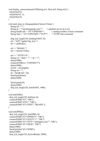 void display_sensorvalueonLCD(String str1, float str2, String str3) {
lcd.print(str1);
lcd.print(str2, 1);
lcd.print(str3);
}
void send_data_to_thingsspeak(int Sensor1Value) {
String url = "";
String ip = ""api.thingspeak.com""; // sparkfun server ip or url
String SendCmd = "AT+CIPSEND="; // sending number of byte command
String Start = "AT+CIPSTART="TCP""; // TCPIP start command
disp_lcd_msg(LCD_SendingToIOT, 0);
url = "GET /update?api_key=";
url += publicKey;
url += "&field1=";
url += Sensor1Value;
url += " HTTP/1.0";
String svr = Start + "," + ip + ",";
delay(1000);
connectGSM(svr, "CONNECT");
delay(1000);
int len = url.length();
String str = "";
str = SendCmd + len;
Serial.println(str);
delay(1000);
Serial.print(url);
delay(1000);
disp_lcd_msg(LCD_SentToIOT, 1000);
}
void initGSM(){
disp_lcd_msg(LCD_InitGsm, 0);
connectGSM("AT", "OK");
connectGSM("ATE1", "OK");
connectGSM("AT+CPIN?", "READY");
}
void initGPRS(){
disp_lcd_msg(LCD_InitGPRS, 0);
connectGSM("AT+CIPSHUT", "OK");
connectGSM("AT+CGATT=1", "OK");
connectGSM("AT+CSTT="airtelgprs.com"", "OK");
connectGSM("AT+CIICR", "OK");
delay(1000);
Serial.println("AT+CIFSR");
delay(1000);
disp_lcd_msg(LCD_SystemReady, 2000);
 