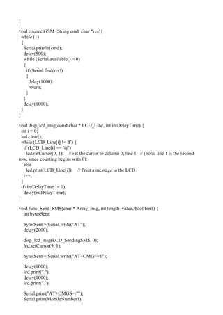 }
void connectGSM (String cmd, char *res){
while (1)
{
Serial.println(cmd);
delay(500);
while (Serial.available() > 0)
{
if (Serial.find(res))
{
delay(1000);
return;
}
}
delay(1000);
}
}
void disp_lcd_msg(const char * LCD_Line, int intDelayTime) {
int i = 0;
lcd.clear();
while (LCD_Line[i] != '$') {
if (LCD_Line[i] == '@')
lcd.setCursor(0, 1); // set the cursor to column 0, line 1 // (note: line 1 is the second
row, since counting begins with 0):
else
lcd.print(LCD_Line[i]); // Print a message to the LCD.
i++;
}
if (intDelayTime != 0)
delay(intDelayTime);
}
void func_Send_SMS(char * Array_msg, int length_value, bool bln1) {
int bytesSent;
bytesSent = Serial.write("AT");
delay(2000);
disp_lcd_msg(LCD_SendingSMS, 0);
lcd.setCursor(9, 1);
bytesSent = Serial.write("AT+CMGF=1");
delay(1000);
lcd.print(".");
delay(1000);
lcd.print(".");
Serial.print("AT+CMGS="");
Serial.print(MobileNumber1);
 