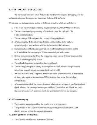 6.3 TESTING AND DEBUGGING
We have used simulator kit of Arduino for hardware testing and debugging. For the
software testing and debugging we have used Arduino IDE software.
We divided our debugging and testing in different modules, which are as follows:
a. First of all we developed assembly programming for ARDUINO IDE software.
b. Then we developed programming of Arduino to send the code of LCD,
Serial communication.
c. Then we assign different ports for corresponding peripherals.
d. After connecting different devices to their corresponding ports we have
uploaded project into Arduino with the help Arduino IDE software.
e. Implementation of hardware is carried out by affixing the components on the
PCB and check the continuity of PCB with the help of multi meter.
f. Before implementing the IC on the respective place we use IC tester to ensure that
the IC is working properly or not.
g. The uploaded Arduino is placed in the circuit board.
h. Then we apply the power supply to our system to check whether the given code
is working properly or not, message displayed on LCD.
i. We also used Rxd and Txd pin of Arduino for serial communication. With the help
of above given pin we connect max232 for making data in the format of pc
compatibility.
j. After completion of all the connections and all the steps, we open HyperTerminal and
check whether the message is displayed on HyperTerminal or not, if not, we check
the code uploaded in Arduino or check the connection between the systems.
6.3.1 Problem crop up
1. The Arduino was not providing the results or was giving errors
2. The pot used in the LCD circuit for adjusting the brightness/contract of LCD
display was not giving the appropriate results.
6.3.2 How problems are rectified
3. The Arduino was replaced by the new Arduino.
 
