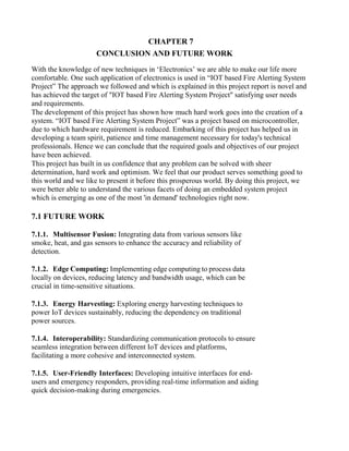 CHAPTER 7
CONCLUSION AND FUTURE WORK
With the knowledge of new techniques in ‘Electronics’ we are able to make our life more
comfortable. One such application of electronics is used in “IOT based Fire Alerting System
Project” The approach we followed and which is explained in this project report is novel and
has achieved the target of "IOT based Fire Alerting System Project" satisfying user needs
and requirements.
The development of this project has shown how much hard work goes into the creation of a
system. “IOT based Fire Alerting System Project” was a project based on microcontroller,
due to which hardware requirement is reduced. Embarking of this project has helped us in
developing a team spirit, patience and time management necessary for today's technical
professionals. Hence we can conclude that the required goals and objectives of our project
have been achieved.
This project has built in us confidence that any problem can be solved with sheer
determination, hard work and optimism. We feel that our product serves something good to
this world and we like to present it before this prosperous world. By doing this project, we
were better able to understand the various facets of doing an embedded system project
which is emerging as one of the most 'in demand' technologies right now.
7.1 FUTURE WORK
7.1.1. Multisensor Fusion: Integrating data from various sensors like
smoke, heat, and gas sensors to enhance the accuracy and reliability of
detection.
7.1.2. Edge Computing: Implementing edge computing to process data
locally on devices, reducing latency and bandwidth usage, which can be
crucial in time-sensitive situations.
7.1.3. Energy Harvesting: Exploring energy harvesting techniques to
power IoT devices sustainably, reducing the dependency on traditional
power sources.
7.1.4. Interoperability: Standardizing communication protocols to ensure
seamless integration between different IoT devices and platforms,
facilitating a more cohesive and interconnected system.
7.1.5. User-Friendly Interfaces: Developing intuitive interfaces for end-
users and emergency responders, providing real-time information and aiding
quick decision-making during emergencies.
 