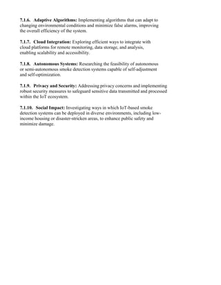 7.1.6. Adaptive Algorithms: Implementing algorithms that can adapt to
changing environmental conditions and minimize false alarms, improving
the overall efficiency of the system.
7.1.7. Cloud Integration: Exploring efficient ways to integrate with
cloud platforms for remote monitoring, data storage, and analysis,
enabling scalability and accessibility.
7.1.8. Autonomous Systems: Researching the feasibility of autonomous
or semi-autonomous smoke detection systems capable of self-adjustment
and self-optimization.
7.1.9. Privacy and Security: Addressing privacy concerns and implementing
robust security measures to safeguard sensitive data transmitted and processed
within the IoT ecosystem.
7.1.10. Social Impact: Investigating ways in which IoT-based smoke
detection systems can be deployed in diverse environments, including low-
income housing or disaster-stricken areas, to enhance public safety and
minimize damage.
 