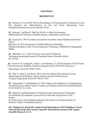 CHAPTER 9
REFERENCES
[1] Breejen E. D. et al 2003–2012 In Proceedings of 3rd International Conference on Forest
Fire Research and 14thConference on Fire and Forest Meteorology (Luso,
Portugal)Autonomous forest fire detection 16-20.
[2] Hartung C. and Han R. 2006 Fire WxNet: A Multi Environments
4thInternational Conference of Mobile Systems, Applications and Services.
[3] Viegas D.X. 1993 Fire Behaviour and Fire line Safety Annual Mediterranean Burns
Club 6.
[4] Scott J. H. 2012 Introduction to Wildfire Behaviour Modelling
National Interagency Fuels, Fire and Vegetation Technology, Wildland Fire Management
RD&A.
[5] Alkhatib A. A. A. 2014 A Review on Forest Fire Detection
Techniques International Journal of Distributed Sensor Networks Article
ID: 597368.
[6] Vicente F. B., Carbajal N., Felipe L. and Martínez L. P. 2014 Estimation of Total Yearly
CO2 Emissions by Wildfires in Mexico during the Period 1999-2010 Advances in
Meteorology Article ID: 958457, 2014.
[7] Zhao Y., Zhou Z. and Xu M. 2015 Forest Fire Smoke Video Detection Using
Spatiotemporal and Dynamic Texture Features Journal of Electrical and
Computer Engineering Article ID: 706187, 2015.
[8] Vijayabaskar V. and Rajendran V. 2010 Analysis and modelling of wind dependence
of ambient noise in shallow water of Arabian sea European Journal of Scientific Research
50 28-34 SJR IF: 0.21, Nov.
[9] Manjula P. and Balachandra P. Information and Communication Technology
for Sustainable Development. Lecture Notes in Networks and Systems 9 ed D.
Mishra,
M. Nayak and A. Joshi (Singapore:Springer) An Analysis on Pricing Strategies of
Software ‘I-Med’ in Healthcare Industry.
[10] Shahada SA, Hreiji SM, Atudu SI and Shamsudheen S 2019 Multilayer Neural
Network Based Fall Alert System Using IOT International Journal of MC Square
Scientific Research 11 1-5.
 