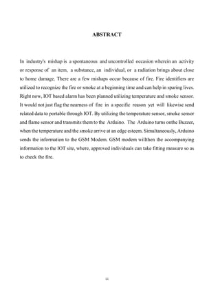 iii
ABSTRACT
In industry's mishap is a spontaneous and uncontrolled occasion wherein an activity
or response of an item, a substance, an individual, or a radiation brings about close
to home damage. There are a few mishaps occur because of fire. Fire identifiers are
utilized to recognize the fire or smoke at a beginning time and can help in sparing lives.
Right now, IOT based alarm has been planned utilizing temperature and smoke sensor.
It would not just flag the nearness of fire in a specific reason yet will likewise send
related data to portable through IOT. By utilizing the temperature sensor, smoke sensor
and flame sensor and transmits them to the Arduino. The Arduino turns onthe Buzzer,
when the temperature and the smoke arrive at an edge esteem. Simultaneously, Arduino
sends the information to the GSM Modem. GSM modem willthen the accompanying
information to the IOT site, where, approved individuals can take fitting measure so as
to check the fire.
 