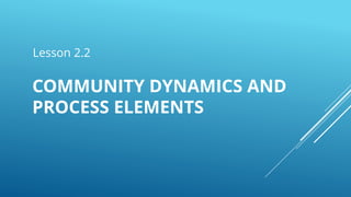 Lesson 2.2
COMMUNITY DYNAMICS AND
PROCESS ELEMENTS
 