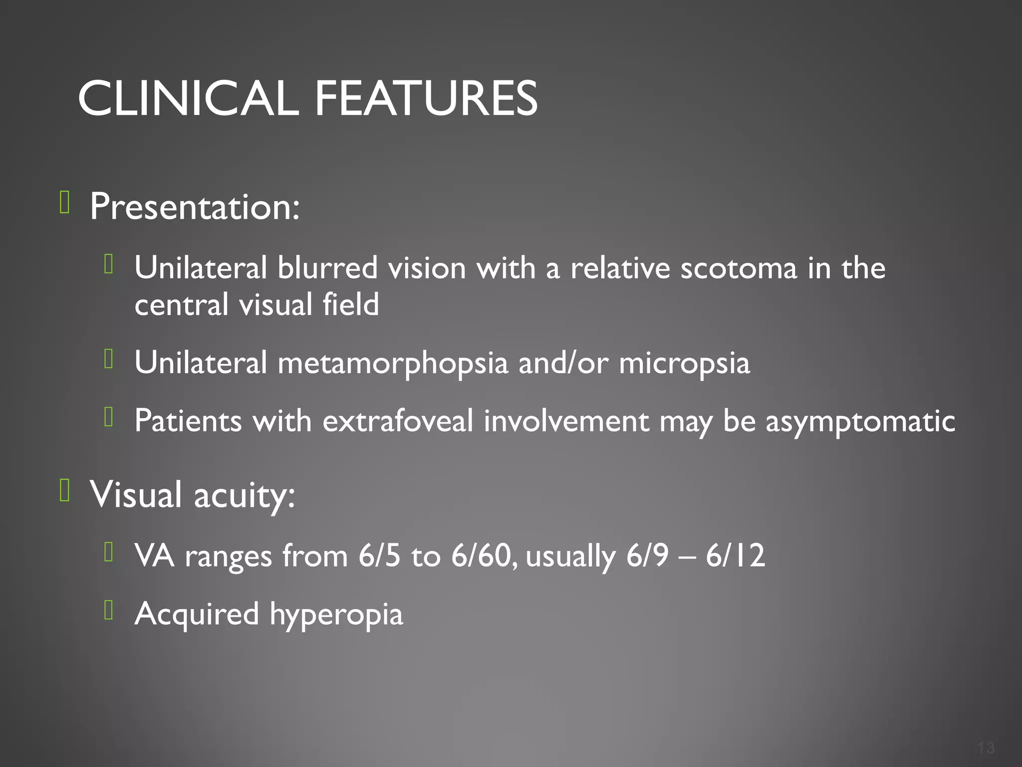 CLINICAL FEATURES
 Presentation:
 Unilateral blurred vision with a relative scotoma in the
central visual field
 Unilateral metamorphopsia and/or micropsia
 Patients with extrafoveal involvement may be asymptomatic
 Visual acuity:
 VA ranges from 6/5 to 6/60, usually 6/9 – 6/12
 Acquired hyperopia
13
 