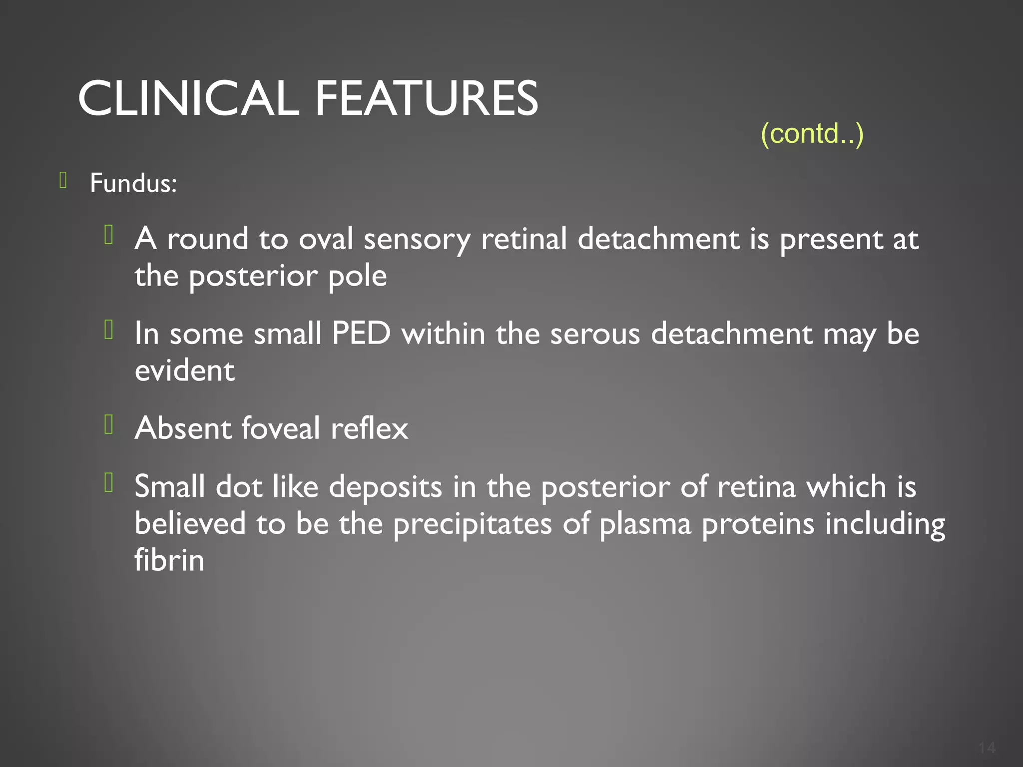 CLINICAL FEATURES
 Fundus:
 A round to oval sensory retinal detachment is present at
the posterior pole
 In some small PED within the serous detachment may be
evident
 Absent foveal reflex
 Small dot like deposits in the posterior of retina which is
believed to be the precipitates of plasma proteins including
fibrin
14
(contd..)
 
