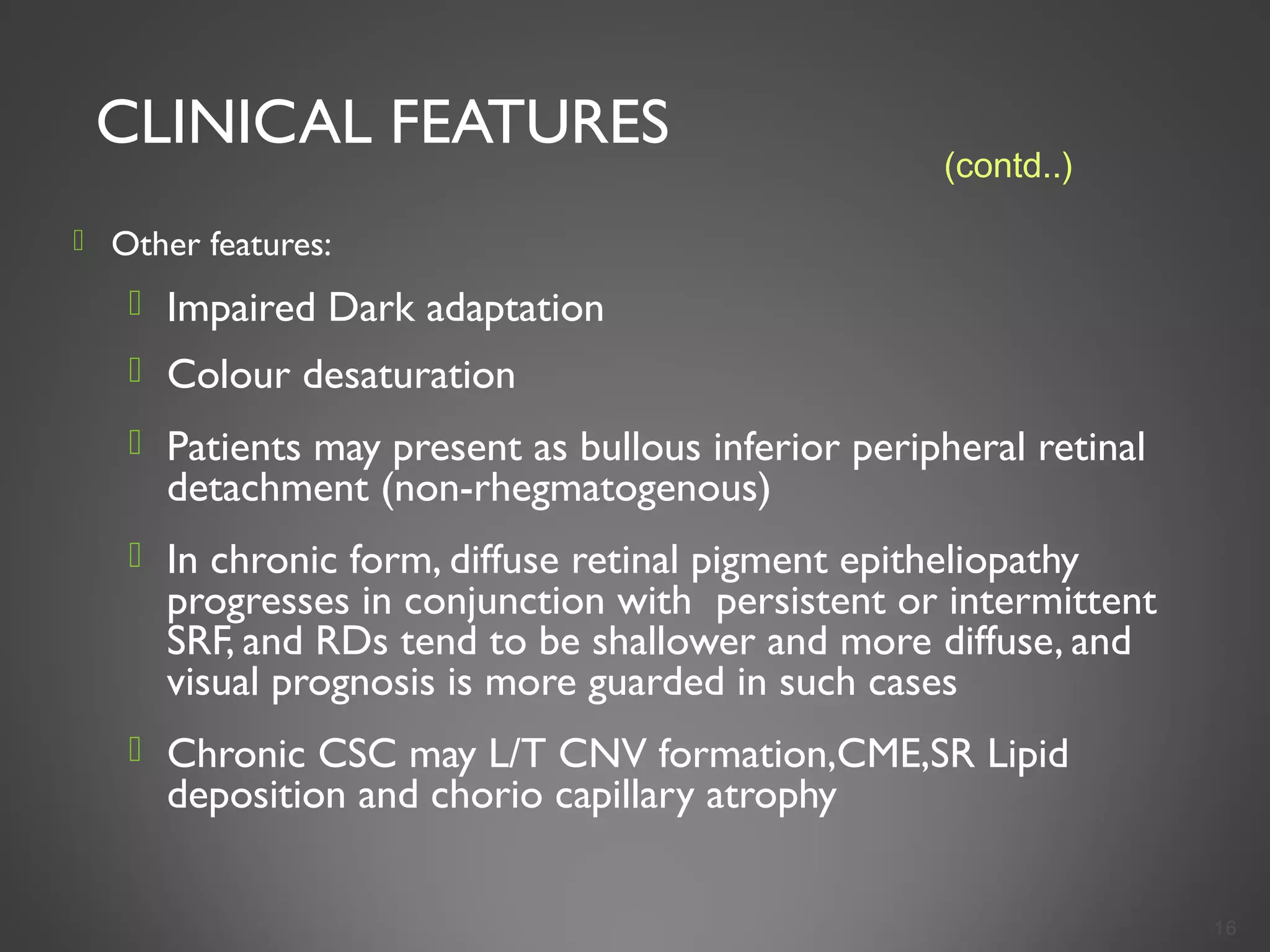 CLINICAL FEATURES
 Other features:
 Impaired Dark adaptation
 Colour desaturation
 Patients may present as bullous inferior peripheral retinal
detachment (non-rhegmatogenous)
 In chronic form, diffuse retinal pigment epitheliopathy
progresses in conjunction with persistent or intermittent
SRF, and RDs tend to be shallower and more diffuse, and
visual prognosis is more guarded in such cases
 Chronic CSC may L/T CNV formation,CME,SR Lipid
deposition and chorio capillary atrophy
16
(contd..)
 