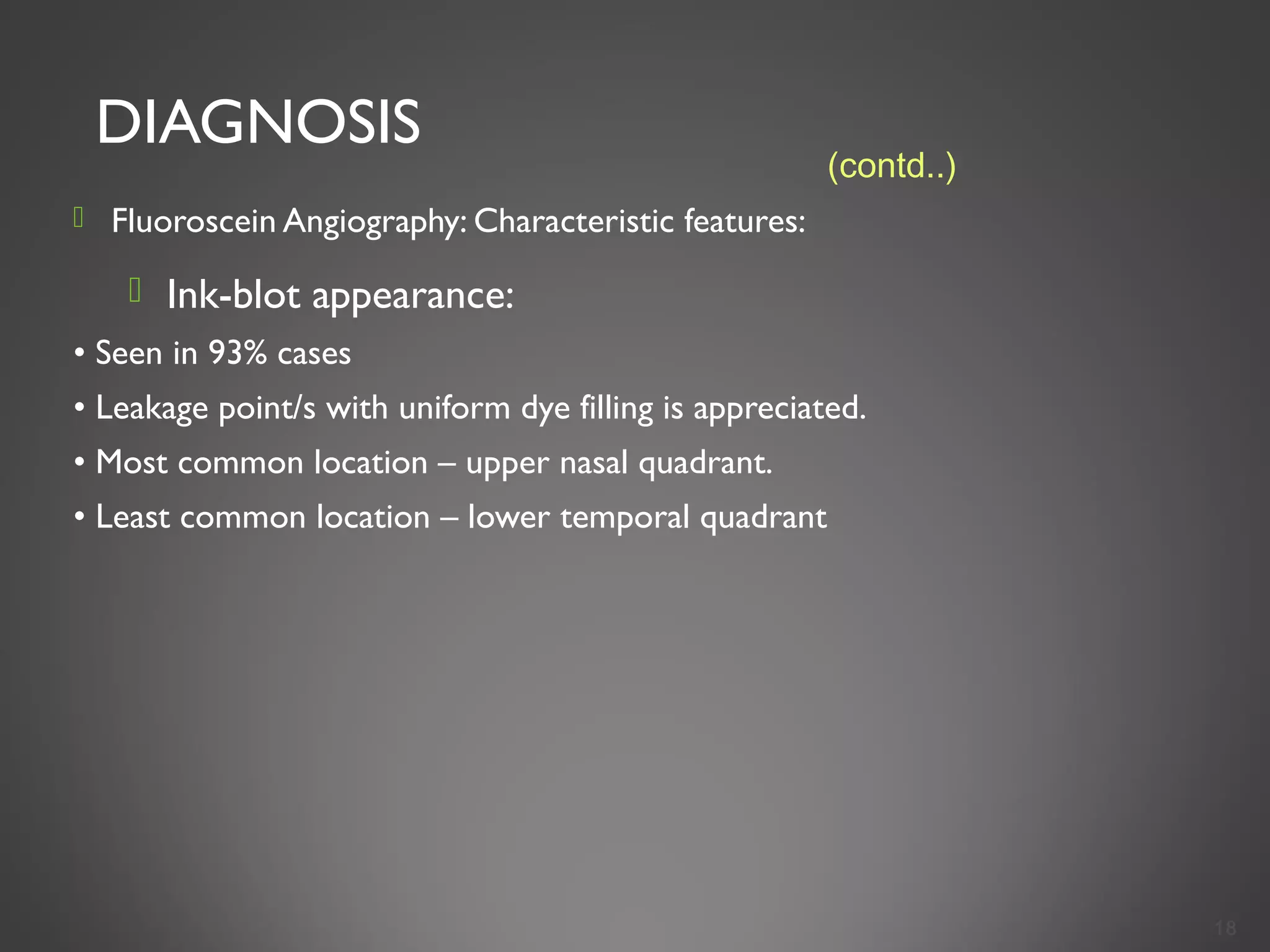 DIAGNOSIS
 Fluoroscein Angiography: Characteristic features:
 Ink-blot appearance:
• Seen in 93% cases
• Leakage point/s with uniform dye filling is appreciated.
• Most common location – upper nasal quadrant.
• Least common location – lower temporal quadrant
18
(contd..)
 